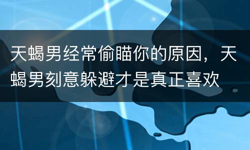 天蝎男经常偷瞄你的原因，天蝎男刻意躲避才是真正喜欢