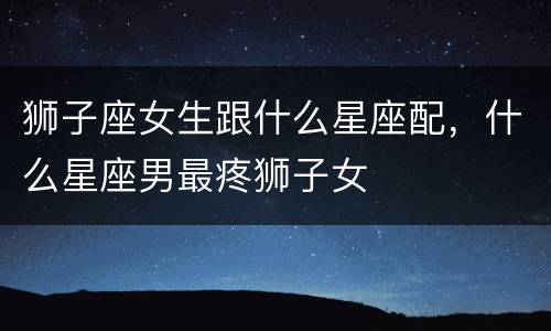 狮子座女生跟什么星座配，什么星座男最疼狮子女