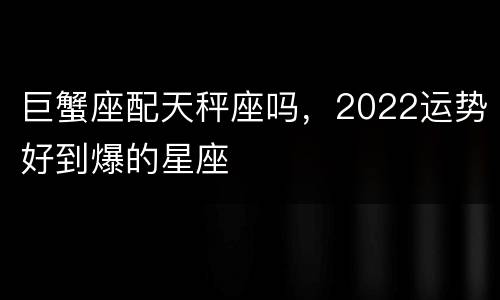 巨蟹座配天秤座吗，2022运势好到爆的星座