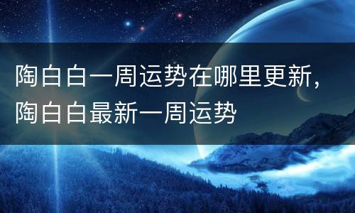 陶白白一周运势在哪里更新，陶白白最新一周运势
