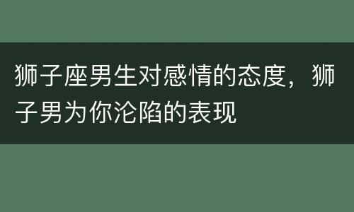 狮子座男生对感情的态度，狮子男为你沦陷的表现