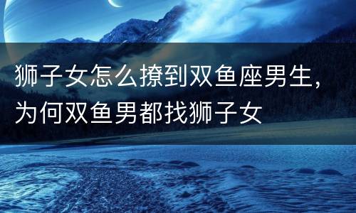 狮子女怎么撩到双鱼座男生，为何双鱼男都找狮子女