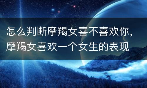 怎么判断摩羯女喜不喜欢你，摩羯女喜欢一个女生的表现