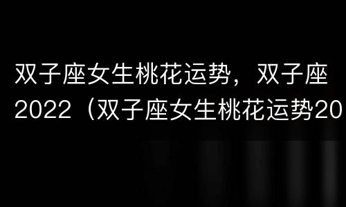 双子座女生桃花运势，双子座2022（双子座女生桃花运势2020）