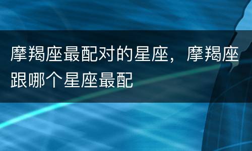 摩羯座最配对的星座，摩羯座跟哪个星座最配