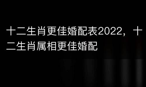 十二生肖更佳婚配表2022，十二生肖属相更佳婚配