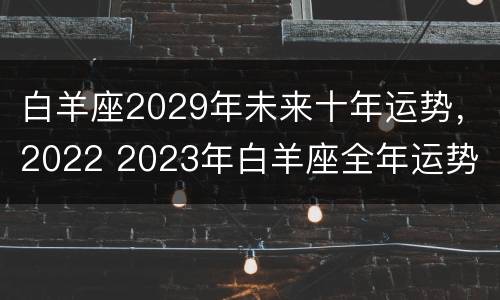 白羊座2029年未来十年运势，2022 2023年白羊座全年运势