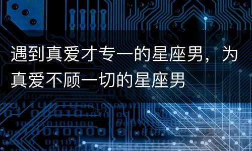 遇到真爱才专一的星座男，为真爱不顾一切的星座男