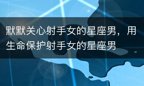 默默关心射手女的星座男，用生命保护射手女的星座男