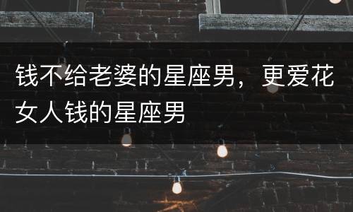 钱不给老婆的星座男，更爱花女人钱的星座男