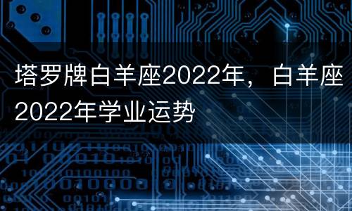 塔罗牌白羊座2022年，白羊座2022年学业运势