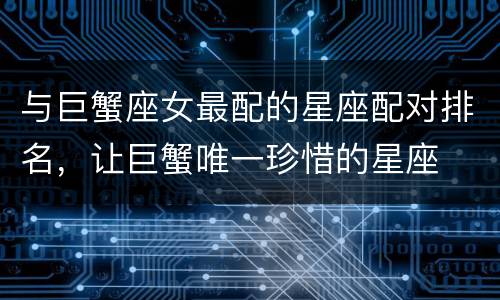 与巨蟹座女最配的星座配对排名，让巨蟹唯一珍惜的星座