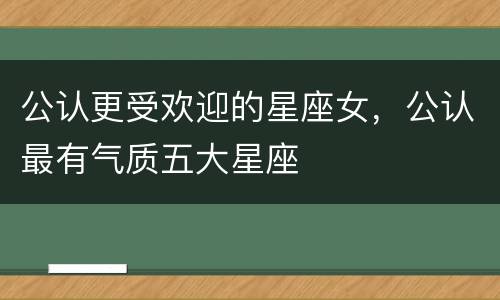 公认更受欢迎的星座女，公认最有气质五大星座