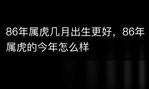 86年属虎几月出生更好，86年属虎的今年怎么样