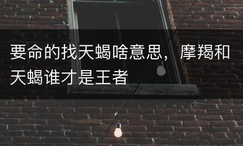 要命的找天蝎啥意思，摩羯和天蝎谁才是王者