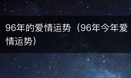 96年的爱情运势（96年今年爱情运势）