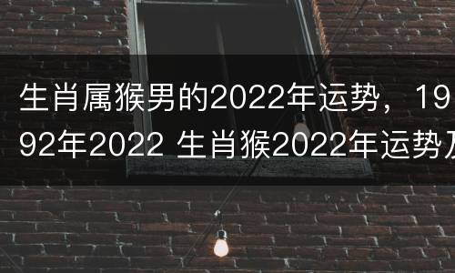 生肖属猴男的2022年运势，1992年2022 生肖猴2022年运势及运程