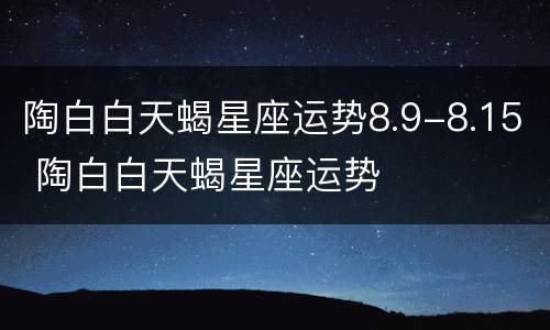 陶白白天蝎星座运势8.9-8.15 陶白白天蝎星座运势