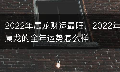 2022年属龙财运最旺，2022年属龙的全年运势怎么样