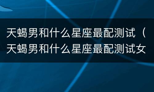 天蝎男和什么星座最配测试（天蝎男和什么星座最配测试女生）