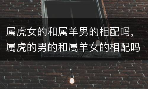 属虎女的和属羊男的相配吗，属虎的男的和属羊女的相配吗