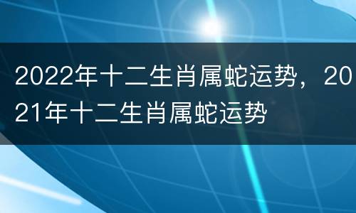 2022年十二生肖属蛇运势，2021年十二生肖属蛇运势