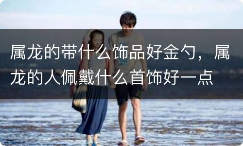 属龙的带什么饰品好金勺，属龙的人佩戴什么首饰好一点