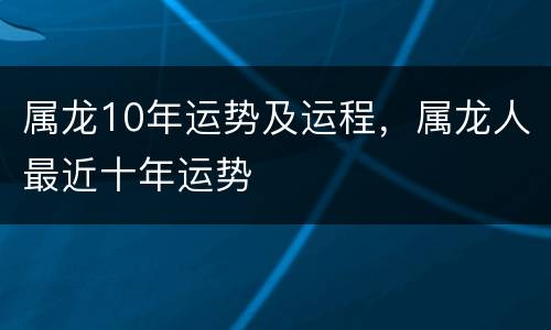 属龙10年运势及运程，属龙人最近十年运势