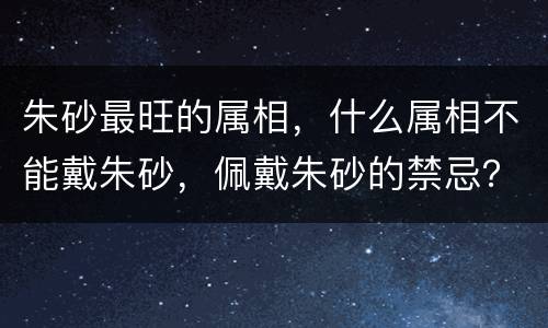 朱砂最旺的属相，什么属相不能戴朱砂，佩戴朱砂的禁忌？