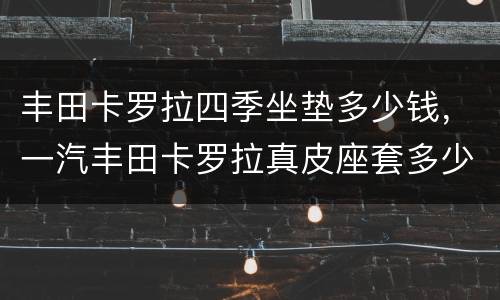丰田卡罗拉四季坐垫多少钱，一汽丰田卡罗拉真皮座套多少钱