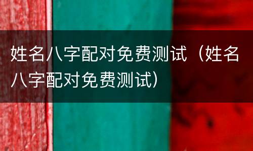 姓名八字配对免费测试（姓名八字配对免费测试）