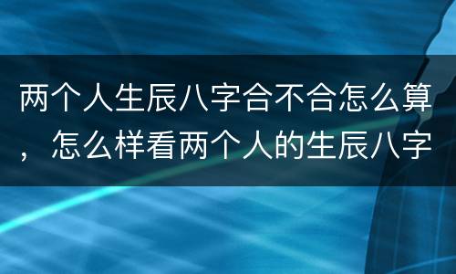 两个人生辰八字合不合怎么算，怎么样看两个人的生辰八字合不合