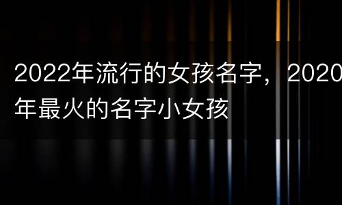2022年流行的女孩名字，2020年最火的名字小女孩