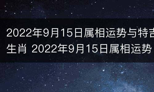 2022年9月15日属相运势与特吉生肖 2022年9月15日属相运势与特吉生肖是什么