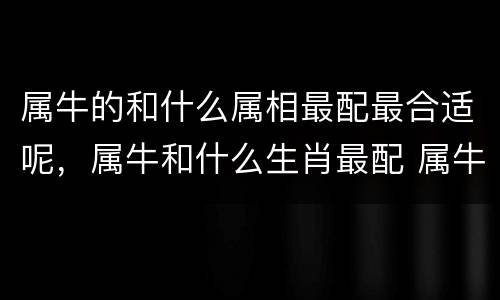 属牛的和什么属相最配最合适呢，属牛和什么生肖最配 属牛的属相