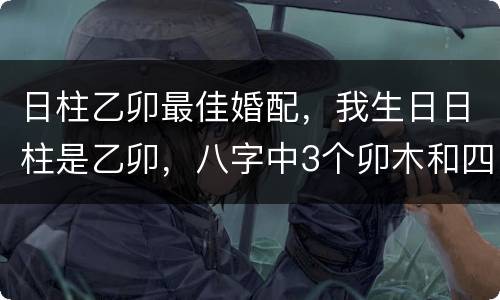 日柱乙卯最佳婚配，我生日日柱是乙卯，八字中3个卯木和四个己土，五行缺金