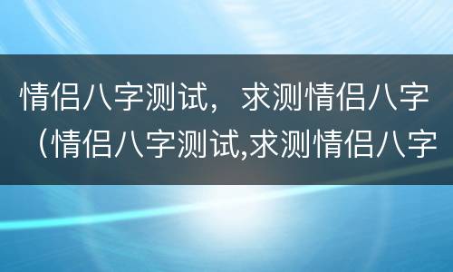 情侣八字测试，求测情侣八字（情侣八字测试,求测情侣八字准吗）