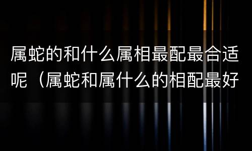 属蛇的和什么属相最配最合适呢（属蛇和属什么的相配最好）