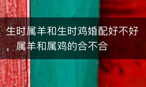 生时属羊和生时鸡婚配好不好，属羊和属鸡的合不合
