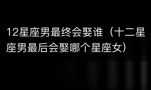 12星座男最终会娶谁（十二星座男最后会娶哪个星座女）