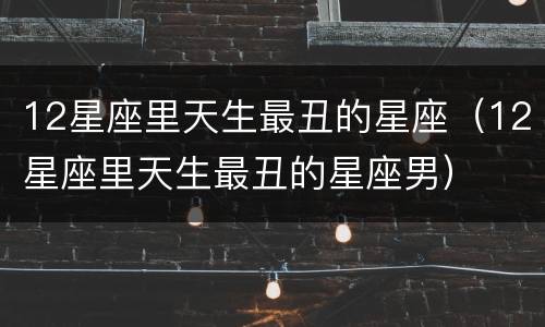 12星座里天生最丑的星座（12星座里天生最丑的星座男）