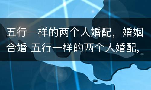 五行一样的两个人婚配，婚姻合婚 五行一样的两个人婚配,婚姻合婚好吗