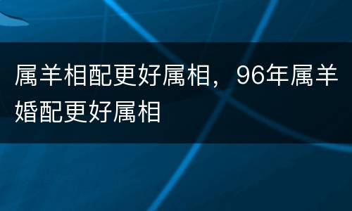 属羊相配更好属相，96年属羊婚配更好属相
