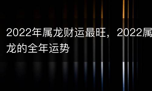 2022年属龙财运最旺，2022属龙的全年运势