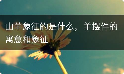 山羊象征的是什么，羊摆件的寓意和象征