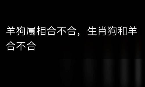 羊狗属相合不合，生肖狗和羊合不合