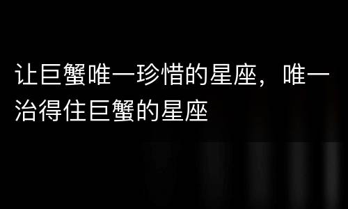 让巨蟹唯一珍惜的星座，唯一治得住巨蟹的星座