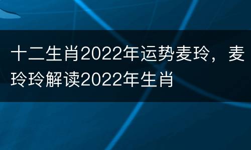 十二生肖2022年运势麦玲，麦玲玲解读2022年生肖