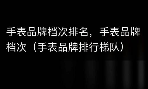 手表品牌档次排名，手表品牌档次（手表品牌排行梯队）