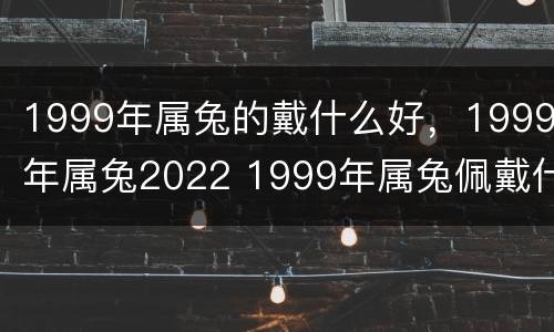 1999年属兔的戴什么好，1999年属兔2022 1999年属兔佩戴什么最好